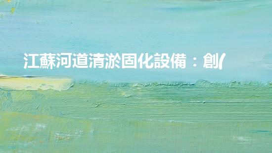江蘇河道清淤固化設備：創(chuàng)新科技，拯救河流！